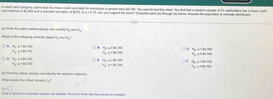 A credit card company claims that the mean credit card debt for individuals is greater than $4,700. You want to test this claim. You find that a random sample of 31 cardholders has a mean credit
card balance of $4,984 and a standard deviation of $575. At alpha =0.10 , can you support the claim? Complete parts (a) through (e) below. Assume the population is normally distributed.
(a) Write the claim mathematically and identify H_0 and H_a. 
Which of the following correctly states H_0 and H_a
B. H_0:mu ≥ $4,700
A. H_0:mu >$4,700 H_a:mu ≤ $4,700
H_a:mu ≤ $4,700
C. H_0:mu >$4,700
H_a:mu
D. H_0:mu ≤ $4,700
E. H_0:mu =$4,700
H_a:mu >$ 4,700
F. H_0:mu =$4,700
H_a:mu >$4,700
H_a:mu != $4,700
(b) Find the critical value(s) and identify the rejection region(s).
What is(are) the critical value(s), t?
t_0=□
(Use a comma to separate answers as needed. Round to three decimal places as needed.)