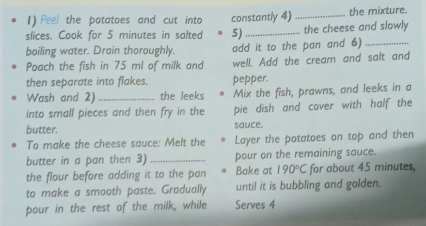 Peel the potatoes and cut into constantly 4) _the mixture. 
slices. Cook for 5 minutes in salted 5) _the cheese and slowly 
boiling water. Drain thoroughly. add it to the pan and 6)_ 
Poach the fish in 75 ml of milk and well. Add the cream and salt and 
then separate into flakes. pepper. 
Wash and 2) _the leeks Mix the fish, prawns, and leeks in a 
into small pieces and then fry in the pie dish and cover with half the 
butter. sauce. 
To make the cheese sauce: Melt the Layer the potatoes on top and then 
butter in a pan then 3) _pour on the remaining sauce. 
the flour before adding it to the pan Bake at 190°C for about 45 minutes, 
to make a smooth paste. Gradually until it is bubbling and golden. 
pour in the rest of the milk, while Serves 4