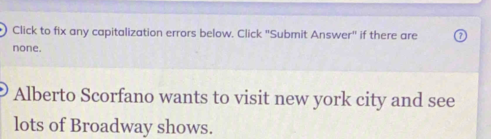 Click to fix any capitalization errors below. Click "Submit Answer" if there are 
none. 
Alberto Scorfano wants to visit new york city and see 
lots of Broadway shows.