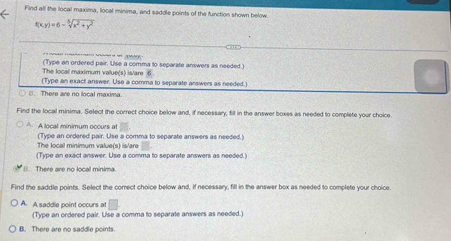 Find all the local maxima, local minima, and saddle points of the function shown below.
f(x,y)=6-sqrt[5](x^2+y^2)

(Type an ordered pair. Use a comma to separate answers as needed.)
The local maximum value(s) is/are 6.
(Type an exact answer. Use a comma to separate answers as needed.)
B. There are no local maxima.
Find the local minima. Select the correct choice below and, if necessary, fill in the answer boxes as needed to complete your choice.
A A local minimum occurs at
(Type an ordered pair. Use a comma to separate answers as needed.)
The local minimum value(s) is/are
(Type an exact answer. Use a comma to separate answers as needed.)
B. There are no local minima.
Find the saddle points. Select the correct choice below and, if necessary, fill in the answer box as needed to complete your choice.
A. A saddle point occurs at □.
(Type an ordered pair. Use a comma to separate answers as needed.)
B. There are no saddle points.