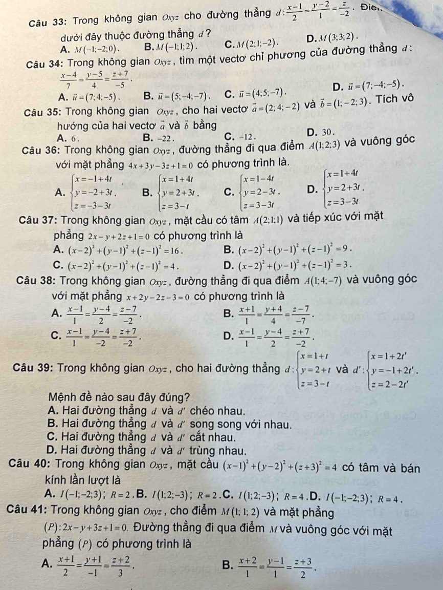 Trong không gian Oxyz cho đường thẳng đ:  (x-1)/2 = (y-2)/1 = z/-2 . Đie 
dđưới đây thuộc đường thẳng đ ?
A. M(-1;-2;0). B. M(-1;1;2). C. M(2;1;-2). D. M(3;3;2).
Câu 34: Trong không gian Oxyz , tìm một vectơ chỉ phương của đường thẳng #:
 (x-4)/7 = (y-5)/4 = (z+7)/-5 .
A. vector u=(7;4;-5). B. vector u=(5;-4;-7). C. vector u=(4;5;-7). D. vector u=(7;-4;-5).
Câu 35: Trong không gian Oz , cho hai vecto vector a=(2;4;-2) và vector b=(1;-2;3). Tích vô
hướng của hai vectơ ā và vector b bằng
A. 6 . B. -22 . C. -12 . D. 30.
Câu 36: Trong không gian Oxy, đường thẳng đi qua điểm A(1;2;3) và vuông góc
với mặt phẳng 4x+3y-3z+1=0 có phương trình là.
A. beginarrayl x=-1+4t y=-2+3t. z=-3-3tendarray. B. beginarrayl x=1+4t y=2+3t. z=3-tendarray. C. beginarrayl x=1-4t y=2-3t. z=3-3tendarray. D. beginarrayl x=1+4t y=2+3t. z=3-3tendarray.
Câu 37: Trong không gian Oxyz , mặt cầu có tâm A(2;1;1) và tiếp xúc với mặt
phẳng 2x-y+2z+1=0 có phương trình là
A. (x-2)^2+(y-1)^2+(z-1)^2=16. B. (x-2)^2+(y-1)^2+(z-1)^2=9.
C. (x-2)^2+(y-1)^2+(z-1)^2=4. D. (x-2)^2+(y-1)^2+(z-1)^2=3.
Câu 38: Trong không gian Oxy , đường thẳng đi qua điểm A(1;4;-7) và vuông góc
với mặt phẳng x+2y-2z-3=0 có phương trình là
A.  (x-1)/1 = (y-4)/2 = (z-7)/-2 .  (x+1)/1 = (y+4)/4 = (z-7)/-7 .
B.
C.  (x-1)/1 = (y-4)/-2 = (z+7)/-2 .  (x-1)/1 = (y-4)/2 = (z+7)/-2 .
D.
Câu 39: Trong không gian Oxyz , cho hai đường thẳng d:beginarrayl x=1+t y=2+t z=3-tendarray. và d':beginarrayl x=1+2t' y=-1+2t'. z=2-2t'endarray.
Mệnh đề nào sau đây đúng?
A. Hai đường thẳng đ và đ chéo nhau.
B. Hai đường thẳng à và ď' song song với nhau.
C. Hai đường thẳng đ và d' cắt nhau.
D. Hai đường thẳng đ và d' trùng nhau.
Câu 40: Trong không gian Oxyz, mặt cầu (x-1)^2+(y-2)^2+(z+3)^2=4 có tâm và bán
kính lần lượt là
A. I(-1;-2;3);R=2.B. I(1;2;-3);R=2.C. I(1;2;-3);R=4 .D. I(-1;-2;3);R=4.
Câu 41: Trong không gian Oxyz , cho điểm M(1;1;2) và mặt phẳng
(P) :2x-y+3z+1=0 1. Đường thẳng đi qua điểm M và vuông góc với mặt
phẳng (P) có phương trình là
A.  (x+1)/2 = (y+1)/-1 = (z+2)/3 .  (x+2)/1 = (y-1)/1 = (z+3)/2 .
B.