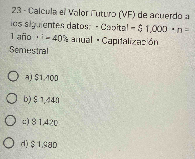 23.- Calcula el Valor Futuro (VF) de acuerdo a
los siguientes datos: • Capital = $1,000· n=
1 año i=40%. anual · Capitalización
Semestral
a) $1,400
b) $ 1,440
c) $ 1,420
d) $ 1,980