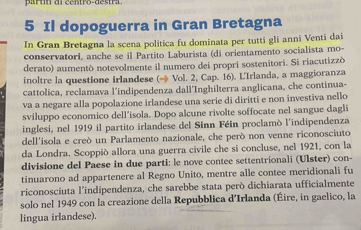 partiti di centro-destra. 
5 Il dopoguerra in Gran Bretagna 
In Gran Bretagna la scena politica fu dominata per tutti gli anni Venti dai 
conservatori, anche se il Partito Laburista (di orientamento socialista mo- 
derato) aumentò notevolmente il numero dei propri sostenitori. Si riacutizzò 
inoltre la questione irlandese (→ Vol. 2, Cap. 16). L'Irlanda, a maggioranza 
cattolica, reclamava l’indipendenza dall’Inghilterra anglicana, che continua- 
va a negare alla popolazione irlandese una serie di diritti e non investiva nello 
sviluppo economico dell’isola. Dopo alcune rivolte soffocate nel sangue dagli 
inglesi, nel 1919 il partito irlandese del Sinn Féin proclamò l’indipendenza 
dell’isola e creò un Parlamento nazionale, che però non venne riconosciuto 
da Londra. Scoppiò allora una guerra civile che si concluse, nel 1921, con la 
divisione del Paese in due parti: le nove contee settentrionali (Ulster) con- 
tinuarono ad appartenere al Regno Unito, mentre alle contee meridionali fu 
riconosciuta l’indipendenza, che sarebbe stata però dichiarata ufficialmente 
solo nel 1949 con la creazione della Repubblica d’Irlanda (Éire, in gaelico, la 
lingua irlandese).