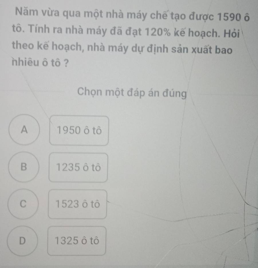 Năm vừa qua một nhà máy chế tạo được 1590 ô
tô. Tính ra nhà máy đã đạt 120% kế hoạch. Hỏi
theo kế hoạch, nhà máy dự định sản xuất bao
nhiêu ô tô ?
Chọn một đáp án đúng
A 1950 ô tô
B 1235 ô tô
C 1523 ô tô
D 1325 ô tô