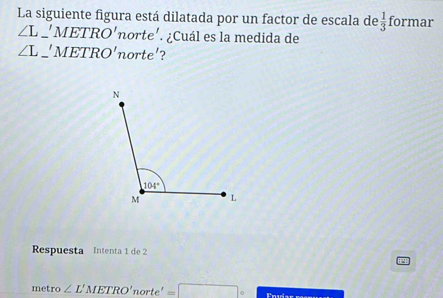 La siguiente figura está dilatada por un factor de escala de  1/3  formar
∠ L_ 'METRO' norte'. ¿Cuál es la medida de
∠ L_ 'METRO' orte'
Respuesta Intenta 1 de 2
metro ∠ L'METRO'norte'=□°