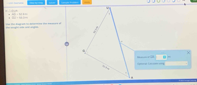 < Unit Overview Step-by-Step Solver Sample Problem Hints 
In  △ GUA :
overline AG=52.9m
overline GU=53.3m
Use the diagram to determine the measure of 
the sought side and angles 
Measure of overline UA : mi 
Optional: Calculate using 
€ 1023 Cannagie Leantina