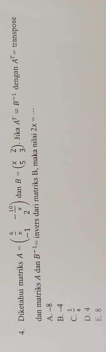 Diketahui matriks A=beginpmatrix  6/x &- 10/x  -1&2endpmatrix dan B=beginpmatrix x&2 5&3endpmatrix. Jika A^T=B^(-1) dengan A^T= transpose
dan matriks A dan B^(-1)= invers dari matriks B, maka nilai 2x=·s
A. -8
B. -4
C.  1/4 
D. 4
E. 8