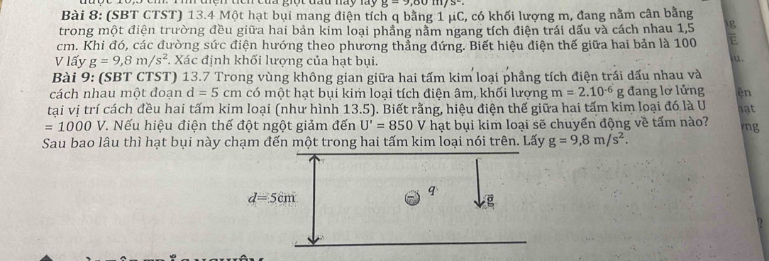 ìh đệh tên của giộc đầu này lày g=9,80m/s^2.
Bài 8: (SBT CTST) 13.4 Một hạt bụi mang điện tích q bằng 1 μC, có khối lượng m, đang nằm cân bằng
trong một điện trường đều giữa hai bản kim loại phẳng nằm ngang tích điện trái dấu và cách nhau 1,5 g
cm. Khi đó, các đường sức điện hướng theo phương thẳng đứng. Biết hiệu điện thế giữa hai bản là 100 E
V lấy g=9,8m/s^2 *. Xác định khối lượng của hạt bụi.
u.
Bài 9: (SBT CTST) 13.7 Trong vùng không gian giữa hai tấm kim loại phẳng tích điện trái dấu nhau và
cách nhau một đoạn d=5cm có một hạt bụi kim loại tích điện âm, khối lượng m=2.10^(-6)g đang lơ lửng ên
tại vị trí cách đều hai tấm kim loại (như hình 13.5). Biết rằng, hiệu điện thế giữa hai tấm kim loại đó là U nat
=1000 V. Nếu hiệu điện thế đột ngột giảm đến U'=850 V hạt bụi kim loại sẽ chuyển động về tấm nào? ng
Sau bao lâu thì hạt bụi này chạm đến một trong hai tấm kim loại nói trên. Lấy g=9,8m/s^2.