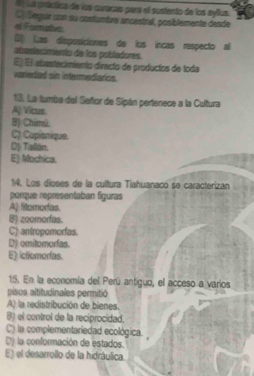 I ) s práctica de los caracas para el sustento de los ayllus.
C) Seguir con su costumbre ancéstral, posiblemente desde
e Formaia.
0 Las disposiciones de los íncas respecto al
abrastecimiento de los pobladores.
E) El abastacimiento directo de productos de toda
varedad sin intermediarios.
13. La tumba del Señor de Sipán pertenece a la Cultura
Aj Vicus
B) Chimú.
C) Cupisnique.
D) Tailán.
E) Mochica.
14. Los dioses de la cultura Tiahuanaco se caracterizan
porque representaban figuras
A) fitomorfas.
B) zoomorfas.
C) antropomorfas.
D) omitomorfas.
E) ictiomorías.
15. En la economía del Perú antíguo, el acceso a varios
pisos altitudinales permitió
A) la redistribución de bienes.
B) el control de la reciprocidad.
C) la complementariedad ecológica.
D) la conformación de estados.
E) el desarrollo de la hidráulica.