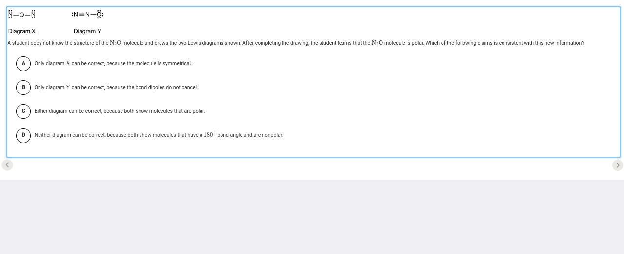 N=O=N :Nequiv N-hat O_z^((circ); 
Diagram X Diagram Y
A student does not know the structure of the N₂O molecule and draws the two Lewis diagrams shown. After completing the drawing, the student learns that the N₂O molecule is polar. Which of the following claims is consistent with this new information?
A) Only diagram X can be correct, because the molecule is symmetrical.
B Only diagram Y can be correct, because the bond dipoles do not cancel.
C Either diagram can be correct, because both show molecules that are polar.
D Neither diagram can be correct, because both show molecules that have a 180^circ) bond angle and are nonpolar.
<