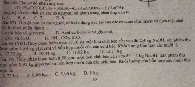 Cho sơ đồ phản ứng sau:
(C_17H_35COO)_3C_3H_5+NaOHto C_17H_35COONa+C_3H_5(OH)_3
Tổng hệ số các chất (là các số nguyên, tối giản) trong phản ứng trên là
. 5. B. 6. C. 7. D. 8.
Cầu 17: Ở ruột non cơ thể người, nhờ tác dụng xúc tác của các enzyme như lipase và dịch mật chất
é b thuy phân thành
A acid béo và glycerol. B. Acid carboxylic và glycerol.
2 CO_2 và H_2O. D. NH_3, CO_2, H_2O. 
Cần 18 (VD):Thúy phân hoàn toàn 17,16 kg một loại chất béo cần vừa đủ 2,4 kg NaOH, sản phẩm thu
được gồm 1,84 kg glycerol và hỗn hợp muối của các acid béo. Khối lượng hỗn hợp các muối là
A. 17,72 kg. B. 19,44 kg. C. 11,92 kg. D. 12,77 kg.
Tâu 19: Thủy phân hoàn toàn 8,58 gam một loại chất béo cần vừa đủ 1,2 kg NaOH. Sản phẩm thu
được gồm 0,92 kg glycerol và hỗn hợp muối của các acid béo. Khối lượng của hỗn hợp các muối thu
lực là:. 9,72 kg. B. 8,86 kg. C. 5,96 kg. D. 5 kg.
83