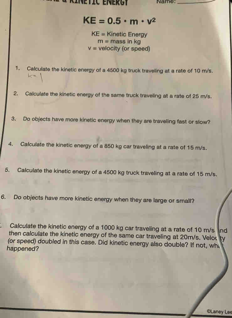 Name:_
KE=0.5· m· v^2
KE= Kinetic Energy
m=massinkg
V= velocity (or speed) 
1. Calculate the kinetic energy of a 4500 kg truck traveling at a rate of 10 m/s. 
2. Calculate the kinetic energy of the same truck traveling at a rate of 25 m/s. 
3. Do objects have more kinetic energy when they are traveling fast or slow? 
4. Calculate the kinetic energy of a 850 kg car traveling at a rate of 15 m/s. 
5. Calculate the kinetic energy of a 4500 kg truck traveling at a rate of 15 m/s. 
6. Do objects have more kinetic energy when they are large or small? 
` Calculate the kinetic energy of a 1000 kg car traveling at a rate of 10 m/s nd 
then calculate the kinetic energy of the same car traveling at 20m/s. Velou ty 
(or speed) doubled in this case. Did kinetic energy also double? If not, wh 
happened? 
©Laney Lee