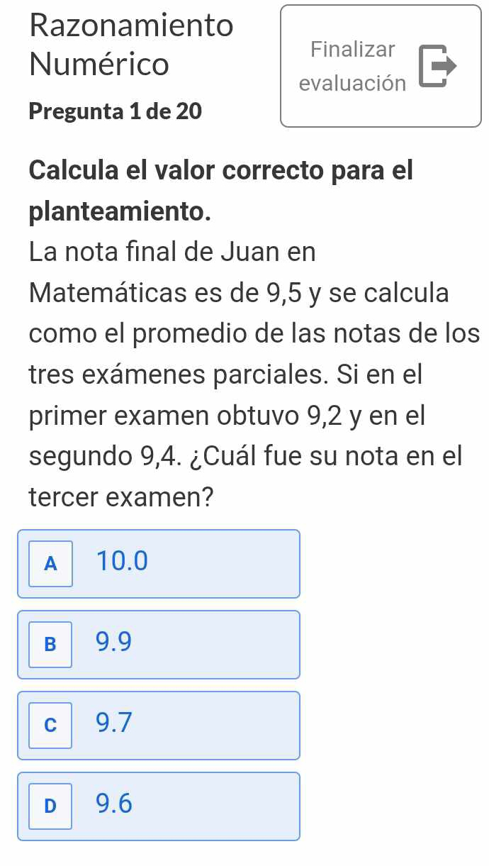 Razonamiento
Numérico
Finalizar
evaluación
Pregunta 1 de 20
Calcula el valor correcto para el
planteamiento.
La nota final de Juan en
Matemáticas es de 9,5 y se calcula
como el promedio de las notas de los
tres exámenes parciales. Si en el
primer examen obtuvo 9,2 y en el
segundo 9,4. ¿Cuál fue su nota en el
tercer examen?
A 10.0
B 9.9
C 9.7
D 9.6