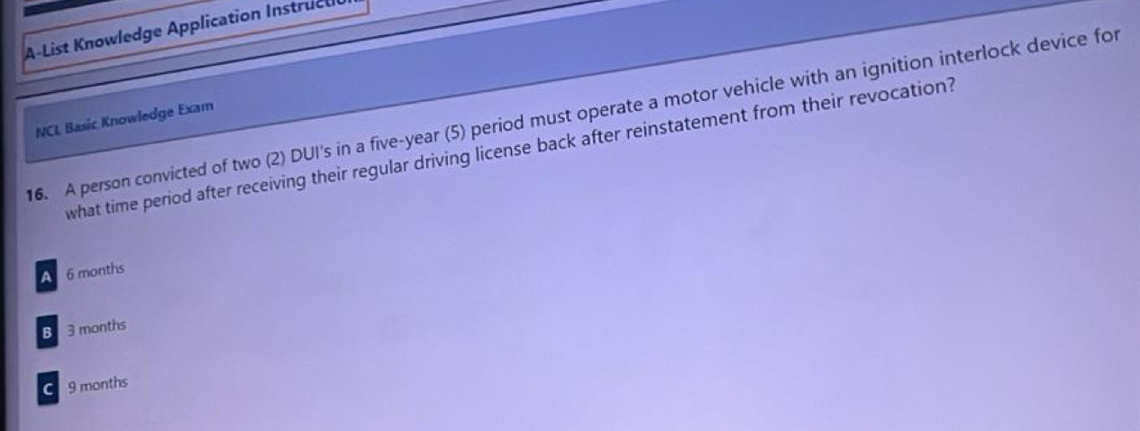 A-List Knowledge Application Instructl
16. A person convicted of two (2) DUI's in a five-year (5) period must operate a motor vehicle with an ignition interlock device for
NCL Basic Knowledge Exam
what time period after receiving their regular driving license back after reinstatement from their revocation?
A 6 months
B 3 months
9 months