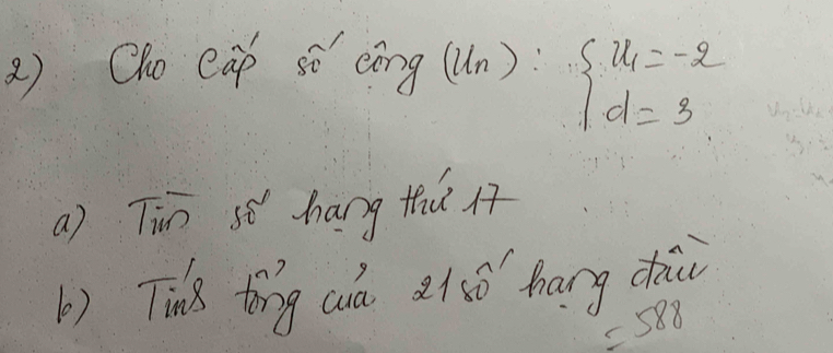 2 ) Oho eap sǒ cìng (u_n):beginarrayl u_1=-2 d=3endarray.
a) Tin s hang thu At 
b) Tink tīng cuá 21í0 hang dhi
=588