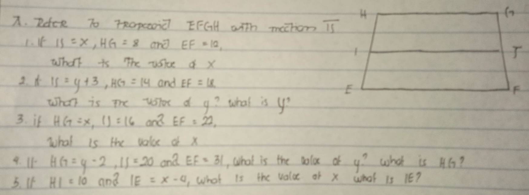 Rdce To TRopeoii EFGH with mathon overline IS
1、 I If=x, HG=8 and EF=12, 
What is The vslce of x
2. A IS=y+3, HG=14 and EF=18
What is the votor d g? what is y? 
3. if HG=x,I1)=16aEFEF=22, 
what is the valoe of x
4. I1 HG=y-2, IJ=20 ona EF=31 , What is the volox of 4? what is H6? 
5. If HI=10 and IE=x-4 , What is the value of x what 1s 1E?