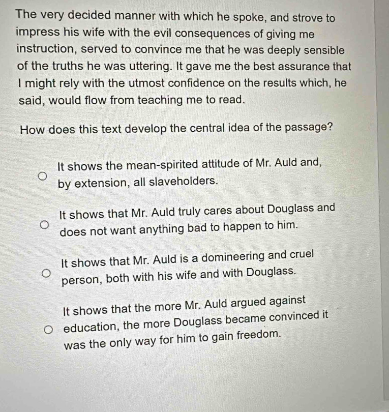 The very decided manner with which he spoke, and strove to
impress his wife with the evil consequences of giving me
instruction, served to convince me that he was deeply sensible
of the truths he was uttering. It gave me the best assurance that
I might rely with the utmost confidence on the results which, he
said, would flow from teaching me to read.
How does this text develop the central idea of the passage?
It shows the mean-spirited attitude of Mr. Auld and,
by extension, all slaveholders.
It shows that Mr. Auld truly cares about Douglass and
does not want anything bad to happen to him.
It shows that Mr. Auld is a domineering and cruel
person, both with his wife and with Douglass.
It shows that the more Mr. Auld argued against
education, the more Douglass became convinced it
was the only way for him to gain freedom.