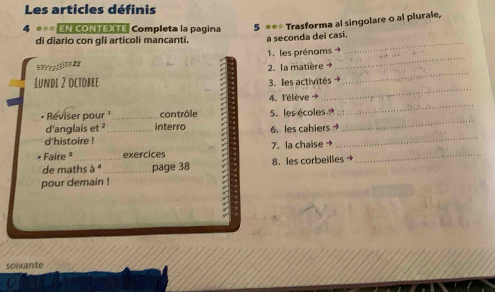 Les articles définis 
4 ** EN CONTEXTE Completa la pagina 5 ●●* Trasforma al singolare o al plurale, 
di diario con gli articoli mancanti. 
_ 
a seconda dei casi. 
1. les prénoms 
_ 
? 1 23 
2. la matière 
_ 
_ 
Lundi 2 octobre 3. les activités 
_ 
4. l'élève → 
Réviser pour ¹ _contrôle 5. les écoles 
d’anglais et ² _interro 
6. les cahiers 
_ 
d'histoire ! 
7. la chaise 
_ 
Faire ³ exercices 
de maths à 1 _page 38 8. les corbeilles 
_ 
pour demain ! 
soixante