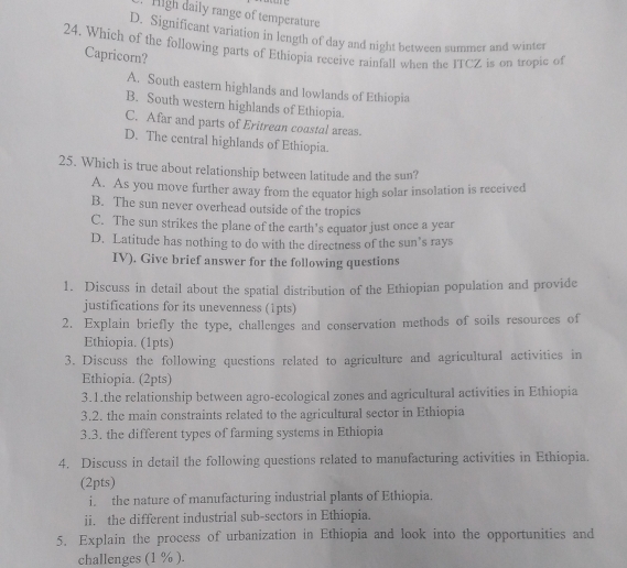 High daily range of temperature
D. Significant variation in length of day and night between summer and winter
24. Which of the following parts of Ethiopia receive rainfall when the ITCZ is on tropic of
Capricorn?
A. South eastern highlands and lowlands of Ethiopia
B. South western highlands of Ethiopia.
C. Afar and parts of Eritrean coustal areas.
D. The central highlands of Ethiopia.
25. Which is true about relationship between latitude and the sun?
A. As you move further away from the equator high solar insolation is received
B. The sun never overhead outside of the tropics
C. The sun strikes the plane of the earth’s equator just once a year
D. Latitude has nothing to do with the directness of the sun's rays
IV). Give brief answer for the following questions
1. Discuss in detail about the spatial distribution of the Ethiopian population and provide
justifications for its unevenness (1pts)
2. Explain briefly the type, challenges and conservation methods of soils resources of
Ethiopia. (1pts)
3. Discuss the following questions related to agriculture and agricultural activities in
Ethiopia. (2pts)
3.1.the relationship between agro-ecological zones and agricultural activities in Ethiopia
3.2. the main constraints related to the agricultural sector in Ethiopia
3.3. the different types of farming systems in Ethiopia
4. Discuss in detail the following questions related to manufacturing activities in Ethiopia.
(2pts)
i the nature of manufacturing industrial plants of Ethiopia.
ii. the different industrial sub-sectors in Ethiopia.
5. Explain the process of urbanization in Ethiopia and look into the opportunities and
challenges (1 % ).