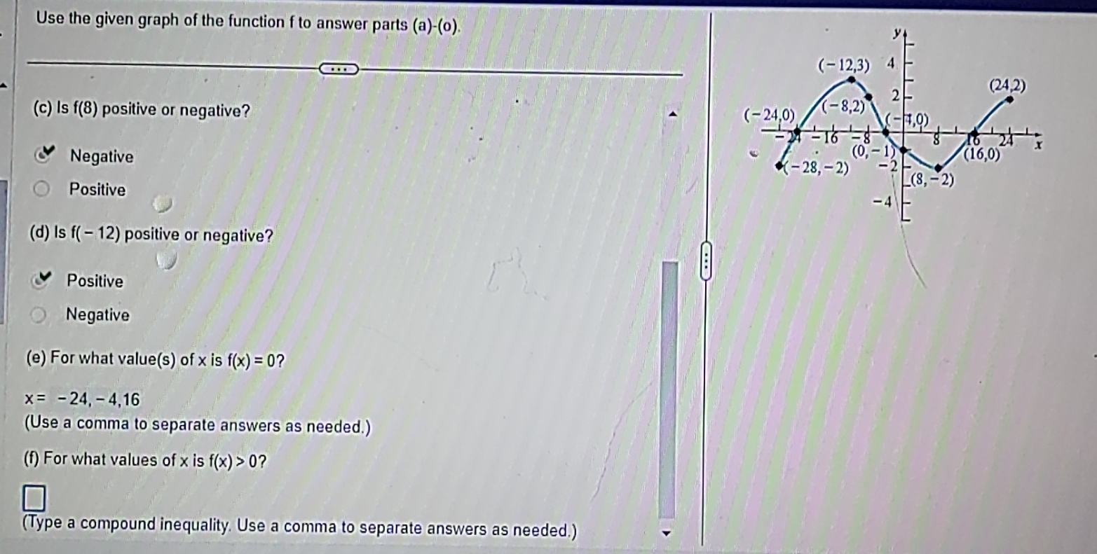 Use the given graph of the function f to answer parts (a)-(o). 
(c) Is f(8) positive or negative?
Negative
Positive
(d) ls f(-12) positive or negative?
Positive
Negative
(e) For what value(s) of x is f(x)=0 2
x=-24,-4,16
(Use a comma to separate answers as needed.)
(f) For what values of x is f(x)>0 ?
(Type a compound inequality. Use a comma to separate answers as needed.)