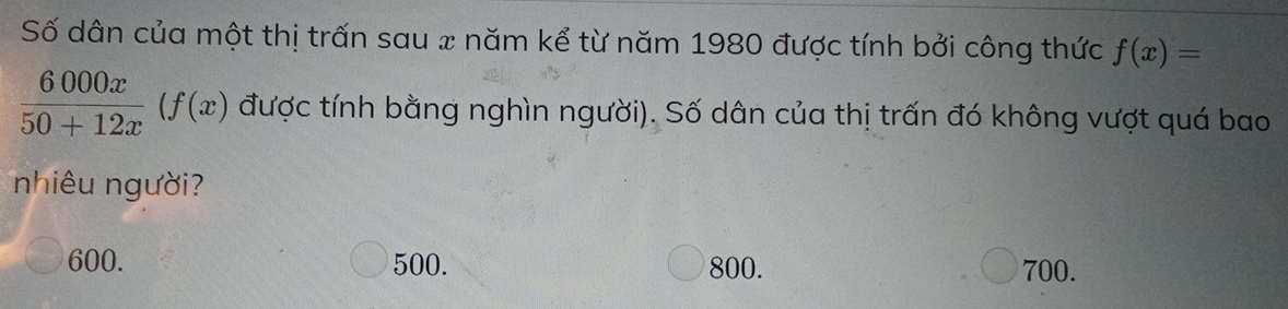 Số dân của một thị trấn sau x năm kể từ năm 1980 được tính bởi công thức f(x)=
 6000x/50+12x (f(x) được tính bằng nghìn người). Số dân của thị trấn đó không vượt quá bao
nhiêu người?
600. 500. 800. 700.