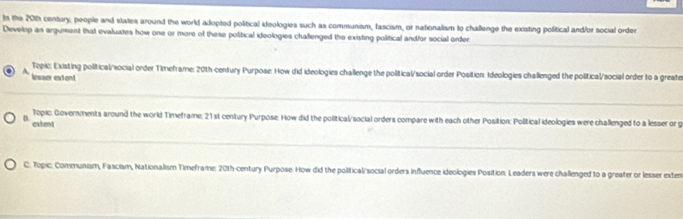 In the 20th century, people and states around the world adopted political ideologies such as communism, fascism, or nationalism to challenge the existing political and/or social order
Develop an argument that evaluates how one or more of these political ideologies challenged the existing political and/or social order.
Topic: Existing political/social order Timeframe: 20th-century Purpose: How did ideologies challenge the political/social order Position: Ideologies challenged the political/social order to a greate
A lesser extent
Topic: Governments around the world Timeframe; 21st century Purpose. How did the political/social orders compare with each other Position: Political ideologies were challenged to a lesser or g
extent
C. Topic: Communism, Fascism, Nationalism Timeframe: 20th-century Purpose: How did the political/social orders influence ideologies Position: Leaders were challenged to a greater or lesser exten