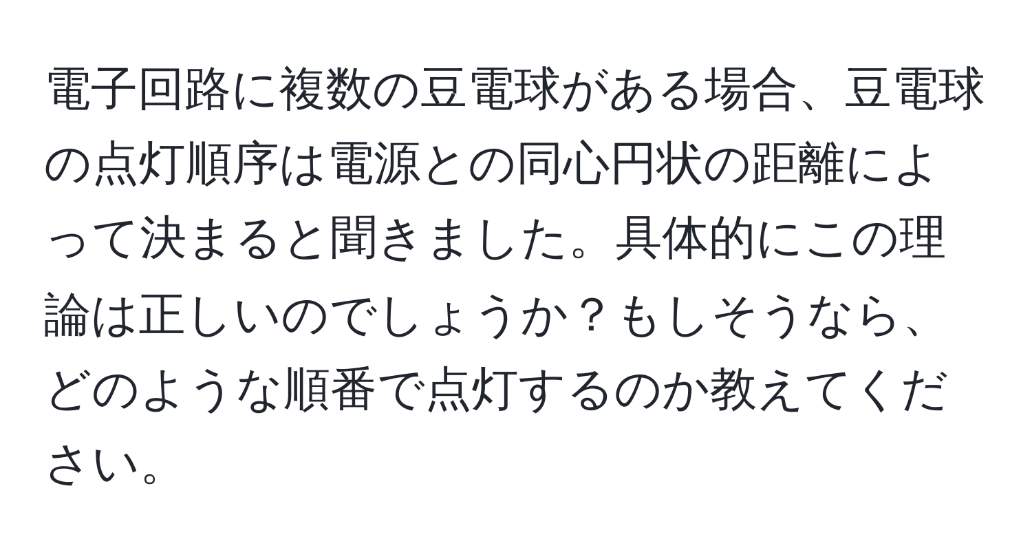 電子回路に複数の豆電球がある場合、豆電球の点灯順序は電源との同心円状の距離によって決まると聞きました。具体的にこの理論は正しいのでしょうか？もしそうなら、どのような順番で点灯するのか教えてください。