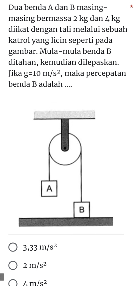 Dua benda A dan B masing- *
masing bermassa 2 kg dan 4 kg
diikat dengan tali melalui sebuah
katrol yang licin seperti pada
gambar. Mula-mula benda B
ditahan, kemudian dilepaskan.
Jika g=10m/s^2 , maka percepatan
benda B adalah ....
3,33m/s^2
2m/s^2
∠ m/s^2