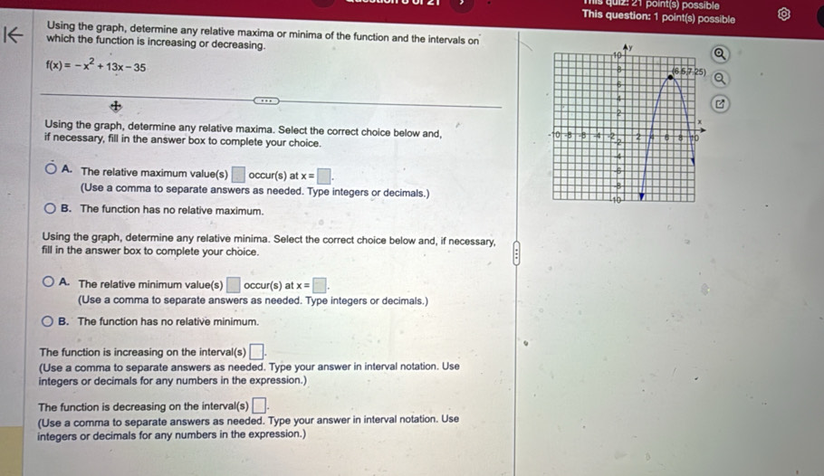 his quiz: 21 point(s) possible
This question: 1 point(s) possible
Using the graph, determine any relative maxima or minima of the function and the intervals on
which the function is increasing or decreasing.
f(x)=-x^2+13x-35
Using the graph, determine any relative maxima. Select the correct choice below and, 
if necessary, fill in the answer box to complete your choice.
A. The relative maximum value(s) □ occu r(s) at x=□ .
(Use a comma to separate answers as needed. Type integers or decimals.)
B. The function has no relative maximum.
Using the graph, determine any relative minima. Select the correct choice below and, if necessary,
fill in the answer box to complete your choice.
A. The relative minimum value(s) □ occur(s) at x=□ .
(Use a comma to separate answers as needed. Type integers or decimals.)
B. The function has no relative minimum.
The function is increasing on the interval(s) □ .
(Use a comma to separate answers as needed. Type your answer in interval notation. Use
integers or decimals for any numbers in the expression.)
The function is decreasing on the interval(s) □ .
(Use a comma to separate answers as needed. Type your answer in interval notation. Use
integers or decimals for any numbers in the expression.)