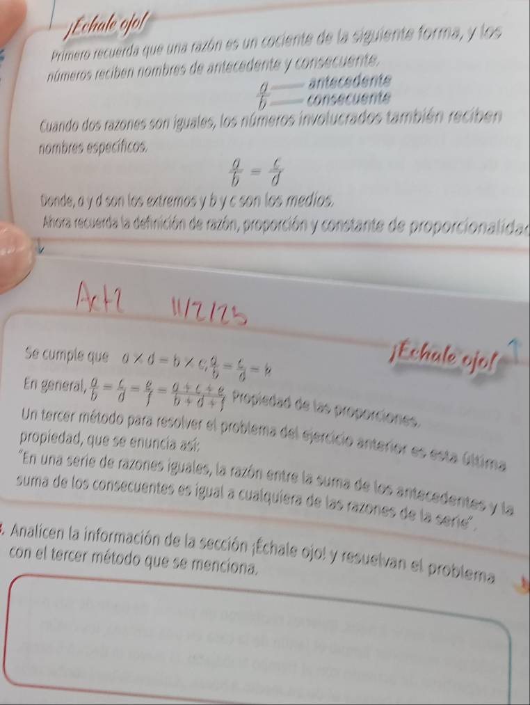 jEchale ojor 
Primero recuerda que una razón es un cociente de la siguiente forma, y los 
números recibén nombres de antecedente y consecuente. 
antecedente
 a/b  consecuente 
Cuando dos razones son iguales, los números involucrados también reciben 
nombres específicos.
 a/b = c/d 
Donde, a y d son los extremos y b y c son los medios. 
Ahora recuerda la definición de razón, proporción y constante de proporcionalidad 

Se cumple que a* d=b* c,  a/b = c/6 =b
¡Echale ojo! 
En general,  a/b = c/d = e/f = (a+c+e)/b+d+f  Propiedad de las properciones. 
Un tercer método para resolver el problema del ejercicio anterior es esta última 
propiedad, que se enuncía así: 
"En una serie de razones iguales, la razón entre la suma de los antecedentes y la 
suma de los consecuentes es igual a cualquíera de las razones de la serie'. 
. Analicen la información de la sección ¡Échale ojol y resuelvan el problema 
con el tercer método que se menciona.