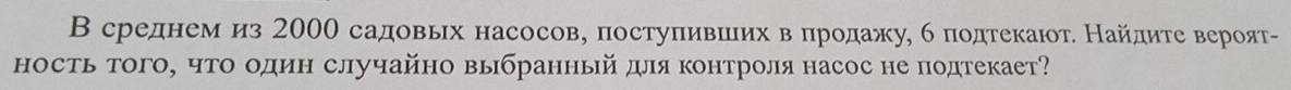 В среднем из 2000 садовьιх насосов, постуπившлих вδπродажу, б подтекаιот. Найдите вероят- 
ность того, что один случайно выбранный для контроля насос не подтекает?