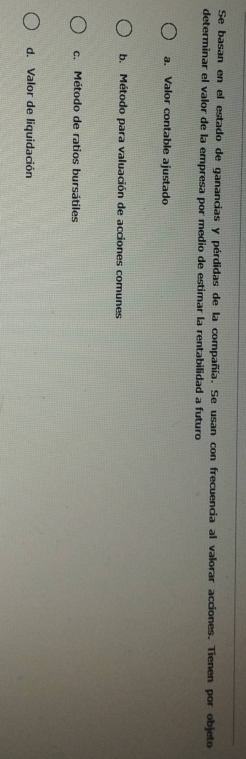 Se basan en el estado de ganancias y pérdidas de la compañía. Se usan con frecuencia al valorar acciones. Tienen por objeto
determinar el valor de la empresa por medio de estimar la rentabilidad a futuro
a. Valor contable ajustado
b. Método para valuación de acciones comunes
c. Método de ratios bursátiles
d. Valor de liquidación
