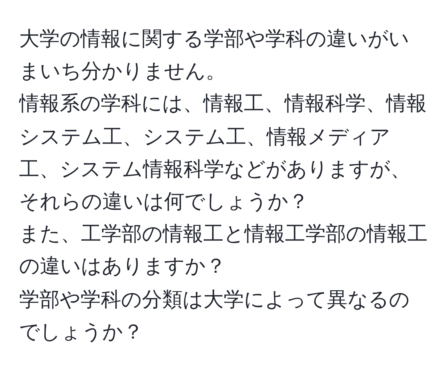 大学の情報に関する学部や学科の違いがいまいち分かりません。  
情報系の学科には、情報工、情報科学、情報システム工、システム工、情報メディア工、システム情報科学などがありますが、それらの違いは何でしょうか？  
また、工学部の情報工と情報工学部の情報工の違いはありますか？  
学部や学科の分類は大学によって異なるのでしょうか？