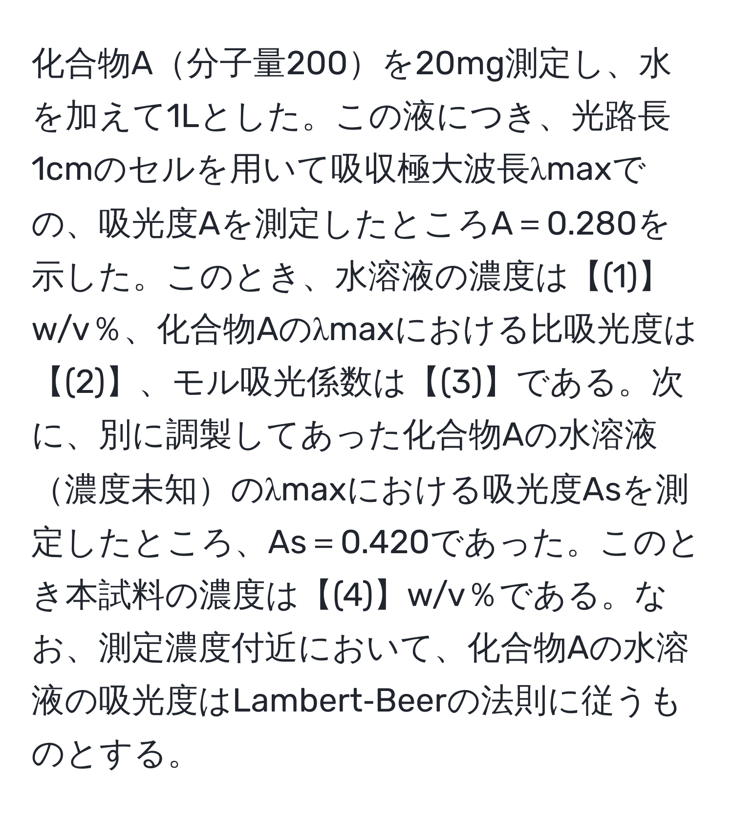 化合物A分子量200を20mg測定し、水を加えて1Lとした。この液につき、光路長1cmのセルを用いて吸収極大波長λmaxでの、吸光度Aを測定したところA＝0.280を示した。このとき、水溶液の濃度は【(1)】w/v％、化合物Aのλmaxにおける比吸光度は【(2)】、モル吸光係数は【(3)】である。次に、別に調製してあった化合物Aの水溶液濃度未知のλmaxにおける吸光度Asを測定したところ、As＝0.420であった。このとき本試料の濃度は【(4)】w/v％である。なお、測定濃度付近において、化合物Aの水溶液の吸光度はLambert‐Beerの法則に従うものとする。