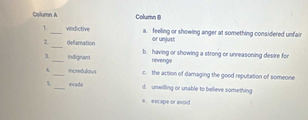 Column A Column B
1._ vindictive a. feeling or showing anger at something considered unfair
_
2 defamation
or unjust
b. having or showing a strong or unreasoning desire for
3._ indignant revenge
4、 _incredulous c. the action of damaging the good reputation of someone
5. _evade d. unwilling or unable to believe something
e. escape or avoid