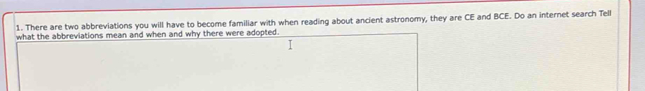 There are two abbreviations you will have to become familiar with when reading about ancient astronomy, they are CE and BCE. Do an internet search Tell 
what the abbreviations mean and when and why there were adopted.