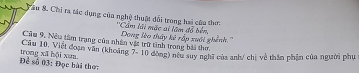 Sâu 8. Chỉ ra tác dụng của nghệ thuật đối trong hai câu thơ: 
'Cầm lái mặc ai lăm đỗ bến, 
Dong lèo thây kẻ rắp xuôi ghềnh.'' 
Câu 9. Nêu tâm trạng của nhân vật trữ tình trong bài thơ. 
trong xã hội xưa. Câu 10. Viết đoạn văn (khoảng 7- 10 dòng) nêu suy nghĩ của anh/ chị về thân phận của người phụ 
Đề số 03: Đọc bài thơ: