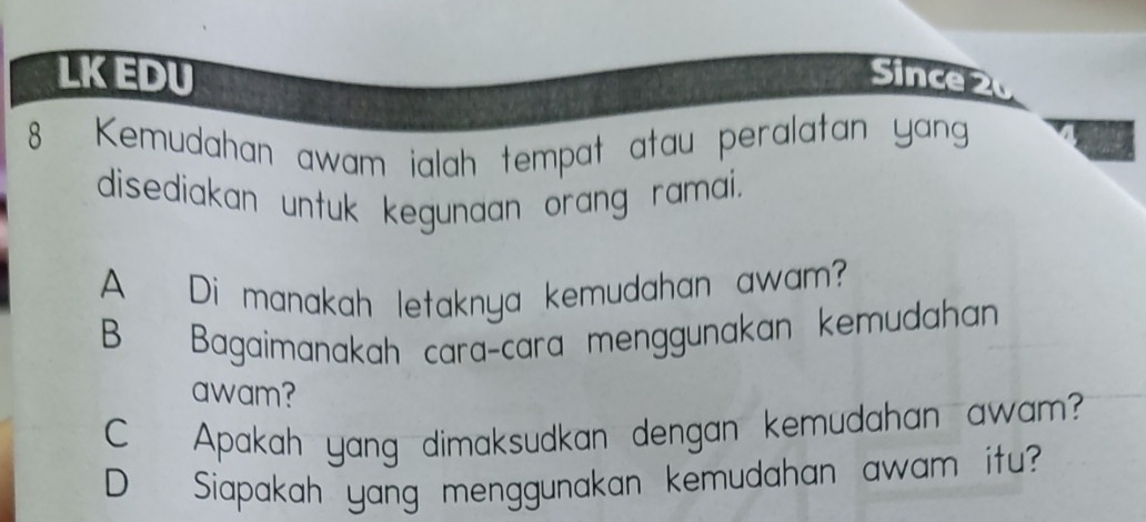 LKEDU Since 2 
8 Kemudahan awam ialah tempat atau peralatan yang 
disediakan untuk kegunaan orang ramai. 
A Di manakah letaknya kemudahan awam? 
B Bagaimanakah caraçcara menggunakan kemudahan 
awam? 
C Apakah yang dimaksudkan dengan kemudahan awam? 
D Siapakah yang menggunakan kemudahan awam itu?