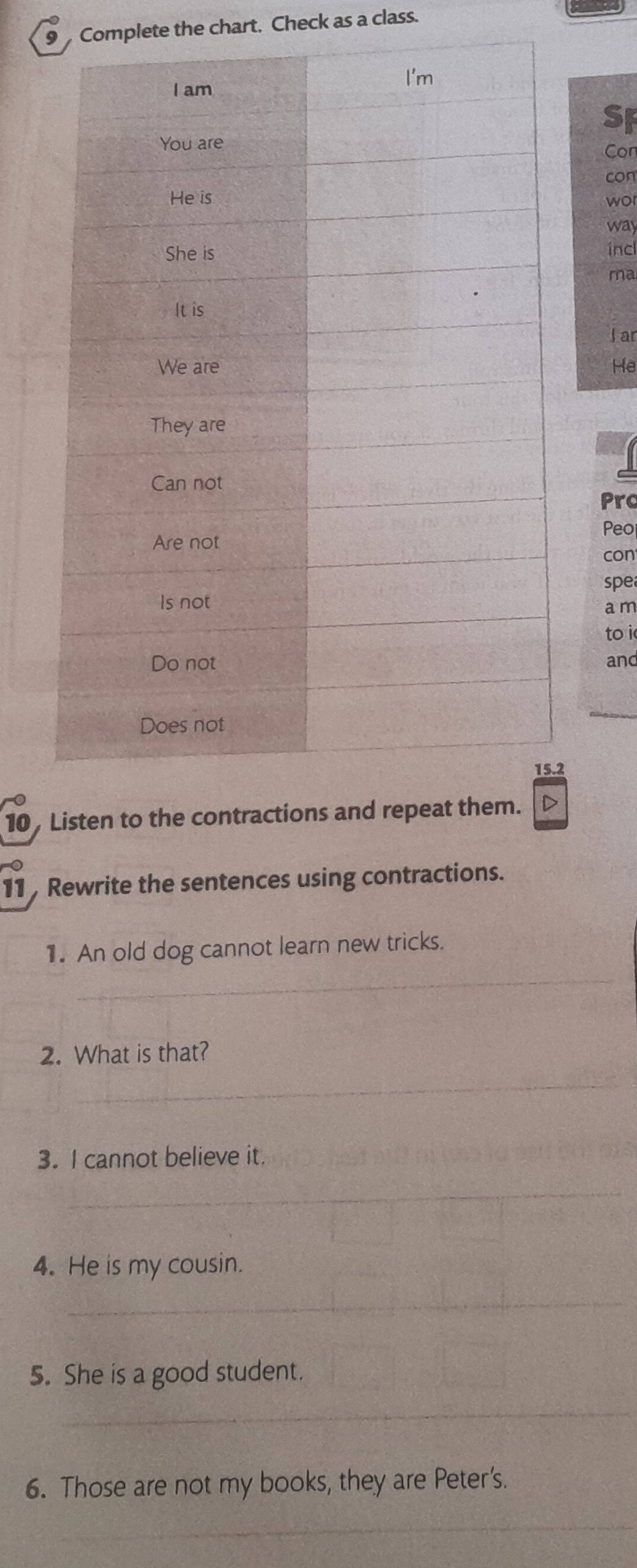 Complete the chart. Check as a class. 
SF 
Con 
con 
wor 
way 
ínc 
ma 
l ar 
He 
Pro 
Peo 
con 
spe 
a m 
to i 
and 
_ 
2 
10 , Listen to the contractions and repea 
11 , Rewrite the sentences using contractions. 
_ 
1. An old dog cannot learn new tricks. 
2. What is that? 
_ 
3. I cannot believe it. 
_ 
4. He is my cousin. 
_ 
5. She is a good student. 
_ 
6. Those are not my books, they are Peter's. 
_