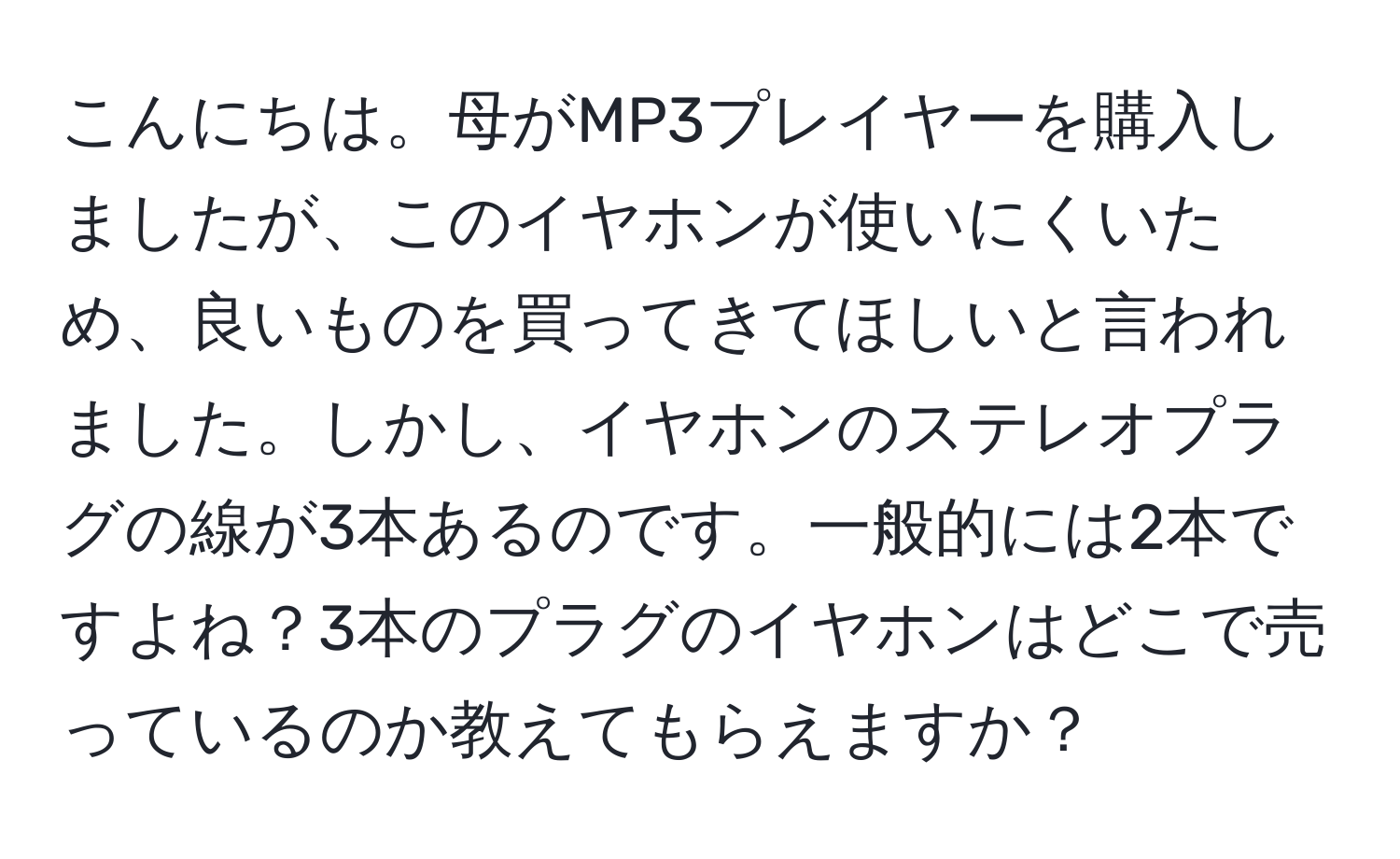 こんにちは。母がMP3プレイヤーを購入しましたが、このイヤホンが使いにくいため、良いものを買ってきてほしいと言われました。しかし、イヤホンのステレオプラグの線が3本あるのです。一般的には2本ですよね？3本のプラグのイヤホンはどこで売っているのか教えてもらえますか？