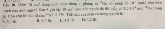 Tiêm 10cm^3 dung dịch chứa đồng vị phóng xa^(24)Na với nòng độ 10^(-3) mol/l vào tĩnh
mạch của một người. Sau 6 giờ lấy 10cm^3 máu của người đó thì thấy có 1,5.10^(-8)mol^(24)Na a trong
đó. Cho chu kì bán rã của^(24)N là là 15h. Thể tích của máu có trong người là
A. 5,1 lit. B. 6,2 lit. C. 4,1 lít. D. 3,2 lít.