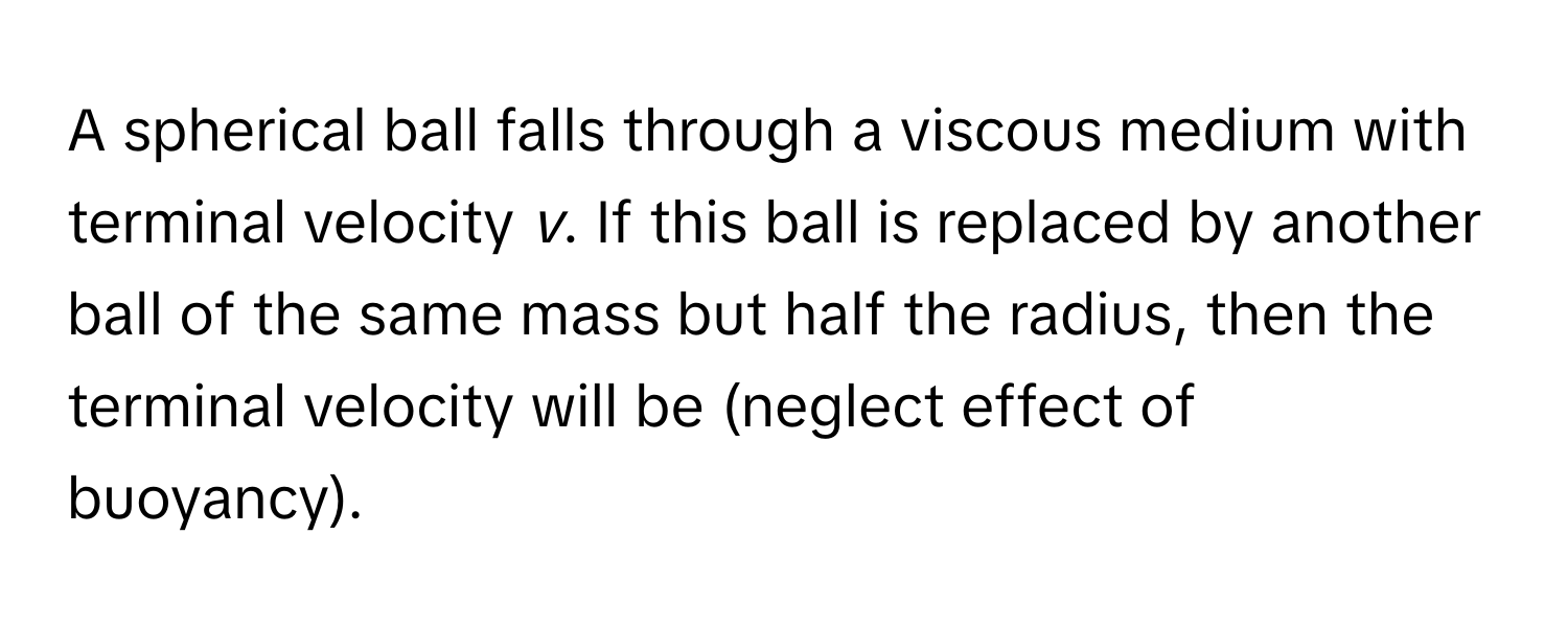 A spherical ball falls through a viscous medium with terminal velocity *v*. If this ball is replaced by another ball of the same mass but half the radius, then the terminal velocity will be (neglect effect of buoyancy).