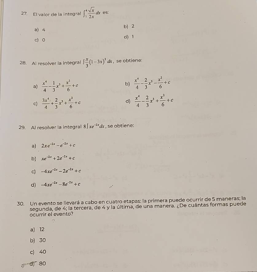 El valor de la integral ∈t _1^(4frac sqrt(x))2xdx es:
b) 2
a) 4
c) 0 d) 1
28. Al resolver la integral ∈t  x/3 (1-3x)^2dx , se obtiene:
a)  x^4/4 - 1/3 x^3+ x^2/6 +c
b)  x^4/4 - 2/3 x^3- x^2/6 +c
c)  3x^4/4 + 2/3 x^3+ x^2/6 +c d)  x^4/4 - 2/3 x^3+ x^2/6 +c
29. Al resolver la integral 8∈t xe^(-2x)dx , se obtiene:
a) 2xe^(-2x)-e^(-2x)+c
b) xe^(-2x)+2e^(-2x)+c
c) -4xe^(-2x)-2e^(-2x)+c
d) -4xe^(-2x)-8e^(-2x)+c
30. Un evento se llevará a cabo en cuatro etapas: la primera puede ocurrir de 5 maneras; la
segunda, de 4; la tercera, de 4 y la última, de una manera. ¿De cuántas formas puede
ocurrir el evento?
a) 12
b) 30
c) 40
d) 80