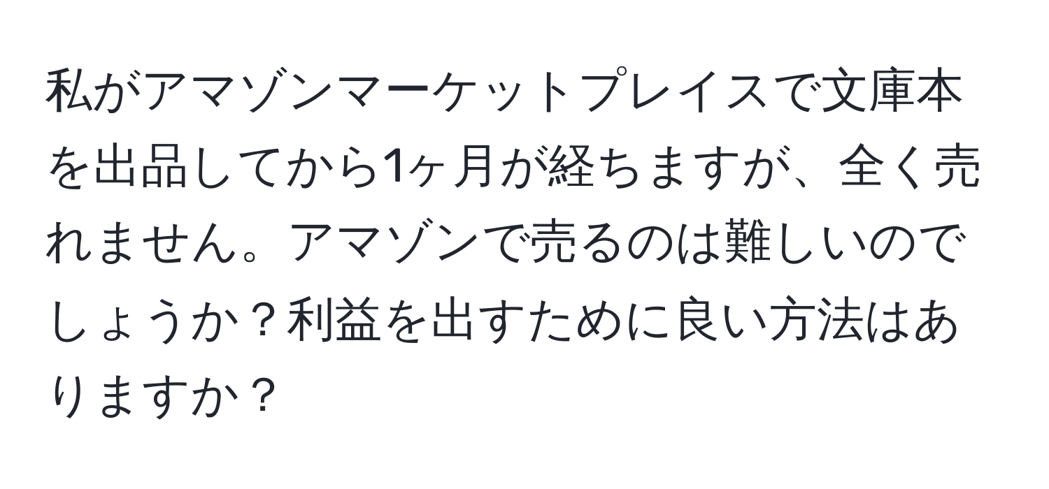 私がアマゾンマーケットプレイスで文庫本を出品してから1ヶ月が経ちますが、全く売れません。アマゾンで売るのは難しいのでしょうか？利益を出すために良い方法はありますか？