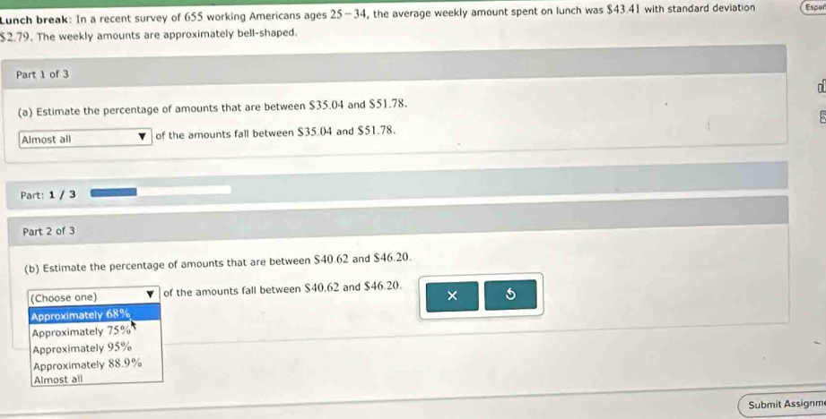 Lunch break: In a recent survey of 655 working Americans ages 25-34 , the average weekly amount spent on lunch was $43.41 with standard deviation Esper
$2.79. The weekly amounts are approximately bell-shaped.
Part 1 of 3
n
(a) Estimate the percentage of amounts that are between $35.04 and $51.78.
Almost all of the amounts fall between $35.04 and $51.78. 5
Part: 1 / 3
Part 2 of 3
(b) Estimate the percentage of amounts that are between $40.62 and $46.20.
(Choose one) of the amounts fall between $40.62 and $46.20.
×
Approximately 68%
Approximately 75%
Approximately 95%
Approximately 88.9%
Almost all
Submit Assignm