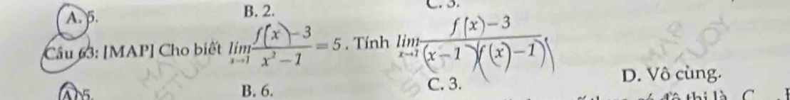 A. 5. B. 2.
Câu 63: [MAP] Cho biết limlimits _xto 1 (f(x)-3)/x^2-1 =5 , Tính limlimits _xto 1 (f(x)-3)/(x-1)((x)-1) 
D. Vô cùng.
A15 B. 6. C. 3.
C