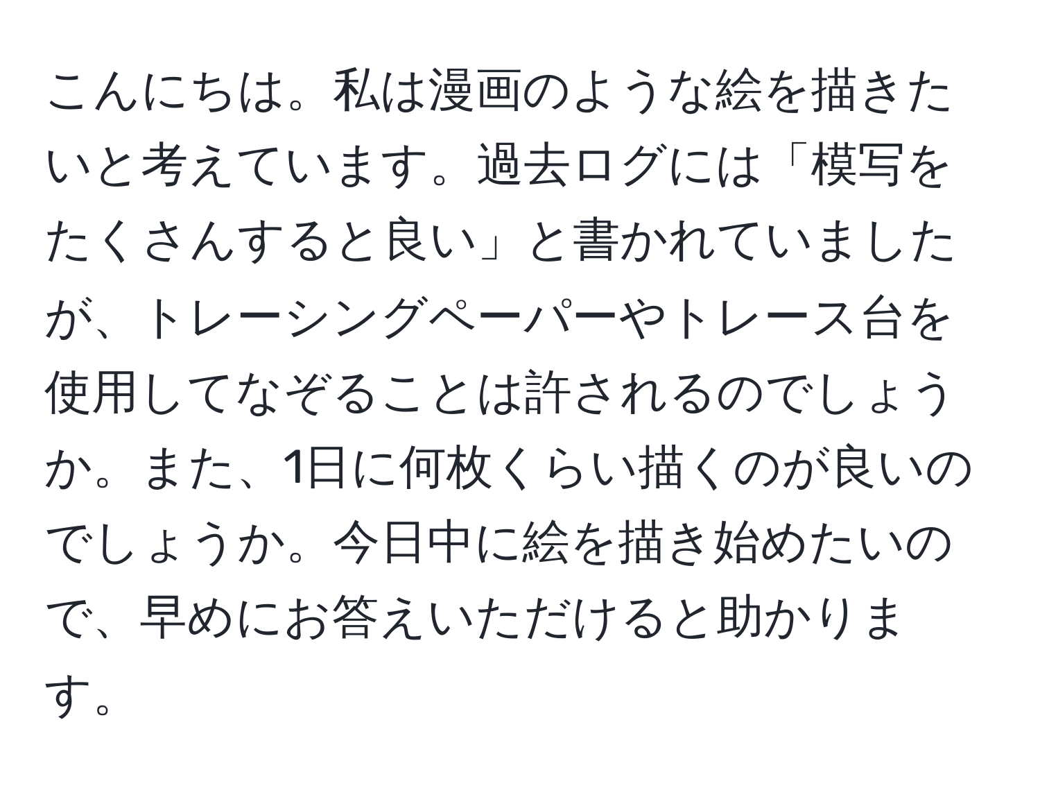 こんにちは。私は漫画のような絵を描きたいと考えています。過去ログには「模写をたくさんすると良い」と書かれていましたが、トレーシングペーパーやトレース台を使用してなぞることは許されるのでしょうか。また、1日に何枚くらい描くのが良いのでしょうか。今日中に絵を描き始めたいので、早めにお答えいただけると助かります。