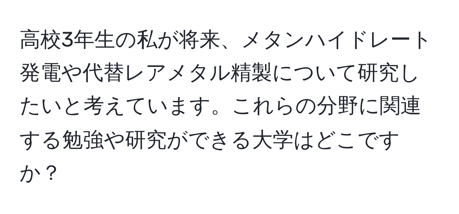 高校3年生の私が将来、メタンハイドレート発電や代替レアメタル精製について研究したいと考えています。これらの分野に関連する勉強や研究ができる大学はどこですか？