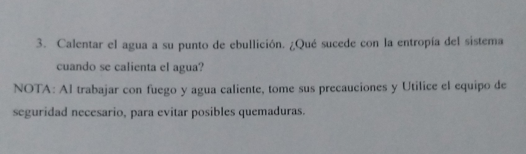 Calentar el agua a su punto de ebullición. ¿Qué sucede con la entropía del sistema 
cuando se calienta el agua? 
NOTA: Al trabajar con fuego y agua caliente, tome sus precauciones y Utilice el equipo de 
seguridad necesario, para evitar posibles quemaduras.