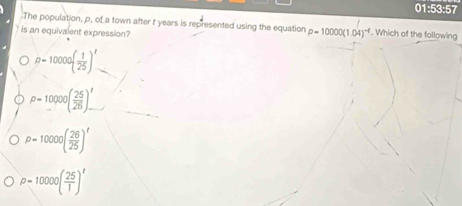 01:53:57
The population, p, of a town after t years is represented using the equation p=10000(1.04)^-t. Which of the following
is an equivalent expression?
R=10000( 1/25 )^t
rho =10000( 25/26 )_-^t
rho =10000( 26/25 )^t
rho =10000( 25/1 )^t